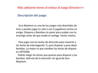 Más adelante tienes el enlace al Juego Directo>>>
Descripción del juego:
Gun Mayhem es uno de los juegos más divertidos de
tiros y puedes jugar tu solo o con 2 jugadores contra un
amigo. Disparos y Bombas sin parar para acabar con tu
enemigo antes de que acabe el contigo. Varios niveles.
Para jugar usa las teclas de dirección para moverte y
las teclas de interrogación ?¿ para disparar y para dejar
bombas. Lo mejor es que cambies las teclas de disparo
en OPTIONS.
Podrás elegir las teclas que quieras para disparar y las
bombas. disfruta de la diversión sin igual de Gun
Mayhem.