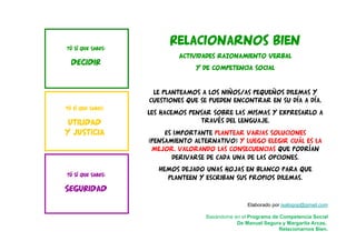 TÚ SÍ QUE SABES:
SEGURIDAD
TÚ SÍ QUE SABES:
DECIDIR
TÚ SÍ QUE SABES:
UTILIDAD
Y JUSTICIA
Elaborado por isalogop@gmail.com
Basándome en el Programa de Competencia Social
De Manuel Segura y Margarita Arcas,
Relacionarnos Bien.
Relacionarnos bien
Actividades razonamiento verbal
y de competencia social
Le planteamos a los niños/as pequeños dilemas y
cuestiones que se pueden encontrar en su día a día.
Les hacemos pensar sobre las mismas y expresarlo a
través del lenguaje.
Es importante plantear varias soluciones
(pensamiento alternativo) y luego elegir cuál es la
mejor, valorando las consecuencias que podrían
derivarse de cada una de las opciones.
Hemos dejado unas hojas en blanco para que
planteen y escriban sus propios dilemas.
 