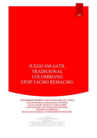 JUEGO INFANTIL
TRADICIONAL
COLOMBIANO
STOP TACHO REMACHO.
2017
UNIVERSIDAD DISTRITAL FRANCISCO JOSÉ DE CALDAS.
LICENCIATURA EN PEDAGOGÍA INFANTIL.
FACULTAD DE CIENCIAS Y EDUCACIÓN.
LICENCIATURA EN PEDAGOGÍA INFANTIL.
ESPACIO ACADÉMICO:
JUEGO, TECNOLOGÍA Y CONOCIMIENTO INFANTIL.
DOCENTE:
ORLANDO TORRES MAHECHA.
ESTUDIANTES:
KAREN JULIANA TORRES GUTIÉRREZ - 20152187045
JULIETH PAOLA VANEGAS GIL - 20152187066
KARENT TATIANA PEREZ HERNÁNDEZ - 20152187807
 
