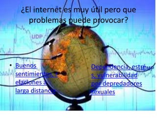 ¿El internet es muy útil pero que
      problemas puede provocar?




• Buenos                Dependencia, estré
  sentimientos, r       s, vulnerabilidad
  elaciones a           por depredadores
  larga distancia       sexuales
 