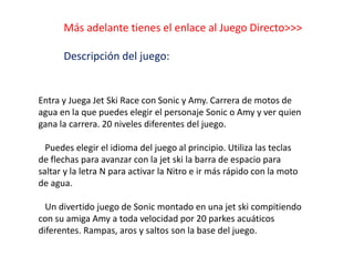 Más adelante tienes el enlace al Juego Directo>>>
Descripción del juego:
Entra y Juega Jet Ski Race con Sonic y Amy. Carrera de motos de
agua en la que puedes elegir el personaje Sonic o Amy y ver quien
gana la carrera. 20 niveles diferentes del juego.
Puedes elegir el idioma del juego al principio. Utiliza las teclas
de flechas para avanzar con la jet ski la barra de espacio para
saltar y la letra N para activar la Nitro e ir más rápido con la moto
de agua.
Un divertido juego de Sonic montado en una jet ski compitiendo
con su amiga Amy a toda velocidad por 20 parkes acuáticos
diferentes. Rampas, aros y saltos son la base del juego.
 