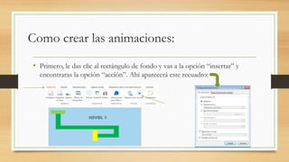 Como crear las animaciones:
• Primero, le das clic al rectángulo de fondo y vas a la opción “insertar” y
encontraras la opción “acción”. Ahí aparecerá este recuadro:
 