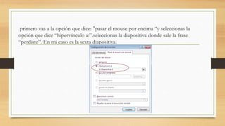 primero vas a la opción que dice: "pasar el mouse por encima “y seleccionas la
opción que dice “hipervínculo a:”.seleccionas la diapositiva donde sale la frase
“perdiste”. En mi caso es la sexta diapositiva.
 