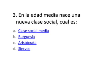 3. En la edad media nace una
nueva clase social, cual es:
a. Clase social media
b. Burguesía
c. Aristócrata
d. Siervos
 