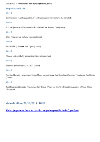 Clasificado 2: Franciscano San Román (Juliaca, Puno)

Etapa Nacional 2011
Llave 1

Los Caimanes (Lambayeque) vs. UTC (Cajamarca) o Universitario (La Libertad)

Llave 2

UTC (Cajamarca) o Universitario (La Libertad) vs. Atlético Grau (Piura)

Llave 3

UNU (Ucayali) vs. Cultural Géminis (Lima)

Llave 4

Pacífico FC (Lima) vs. Los Tigres (Loreto)

Llave 5

Alianza Universidad (Huánuco) vs. Sport Victoria (Ica)

Llave 6

Defensor Zarumilla (Ica) vs. ADT (Junín)

Llave 7

Sportivo Huracán (Arequipa) o Unión Minas (Arequipa) vs. Real Garcilaso (Cusco) o Franciscano San Román
(Puno)

Llave 8

Real Garcilaso (Cusco) o Franciscano San Román (Puno) vs. Sportivo Huracán (Arequipa) o Unión Minas
(Arequipa)




ublicado el Lun, 24/10/2011 - 10:30


Video: Jugadores desatan batalla campal en partido de la Copa Perú
 
