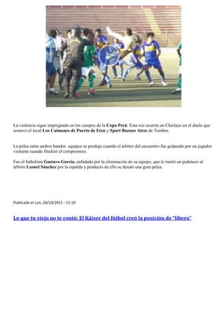 La violencia sigue impregnada en los campos de la Copa Perú. Esta vez ocurrió en Chiclayo en el duelo que
sostuvo el local Los Caimanes de Puerto de Eten y Sport Buenos Aires de Tumbes.


La pelea entre ambos bandos equipos se produjo cuando el árbitro del encuentro fue golpeado por un jugador
visitante cuando finalizó el compromiso.

Fue el futbolista Gustavo García, enfadado por la eliminación de su equipo, que le metió un puñetazo al
árbitro Leonel Sánchez por la espalda y producto de ello se desató una gran pelea.




Publicado el Lun, 24/10/2011 - 11:10


Lo que tu viejo no te contó: El Káiser del fútbol creó la posición de “líbero”
 