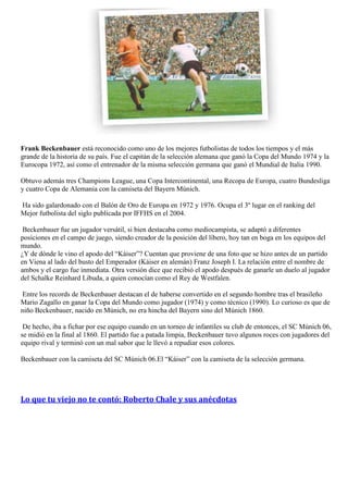 Frank Beckenbauer está reconocido como uno de los mejores futbolistas de todos los tiempos y el más
grande de la historia de su país. Fue el capitán de la selección alemana que ganó la Copa del Mundo 1974 y la
Eurocopa 1972, así como el entrenador de la misma selección germana que ganó el Mundial de Italia 1990.

Obtuvo además tres Champions League, una Copa Intercontinental, una Recopa de Europa, cuatro Bundesliga
y cuatro Copa de Alemania con la camiseta del Bayern Múnich.

Ha sido galardonado con el Balón de Oro de Europa en 1972 y 1976. Ocupa el 3º lugar en el ranking del
Mejor futbolista del siglo publicada por IFFHS en el 2004.

 Beckenbauer fue un jugador versátil, si bien destacaba como mediocampista, se adaptó a diferentes
posiciones en el campo de juego, siendo creador de la posición del líbero, hoy tan en boga en los equipos del
mundo.
¿Y de dónde le vino el apodo del “Káiser”? Cuentan que proviene de una foto que se hizo antes de un partido
en Viena al lado del busto del Emperador (Káiser en alemán) Franz Joseph I. La relación entre el nombre de
ambos y el cargo fue inmediata. Otra versión dice que recibió el apodo después de ganarle un duelo al jugador
del Schalke Reinhard Libuda, a quien conocían como el Rey de Westfalen.

 Entre los records de Beckenbauer destacan el de haberse convertido en el segundo hombre tras el brasileño
Mario Zagallo en ganar la Copa del Mundo como jugador (1974) y como técnico (1990). Lo curioso es que de
niño Beckenbauer, nacido en Múnich, no era hincha del Bayern sino del Múnich 1860.

 De hecho, iba a fichar por ese equipo cuando en un torneo de infantiles su club de entonces, el SC Múnich 06,
se midió en la final al 1860. El partido fue a patada limpia, Beckenbauer tuvo algunos roces con jugadores del
equipo rival y terminó con un mal sabor que le llevó a repudiar esos colores.

Beckenbauer con la camiseta del SC Múnich 06.El “Káiser” con la camiseta de la selección germana.




Lo que tu viejo no te contó: Roberto Chale y sus anécdotas
 