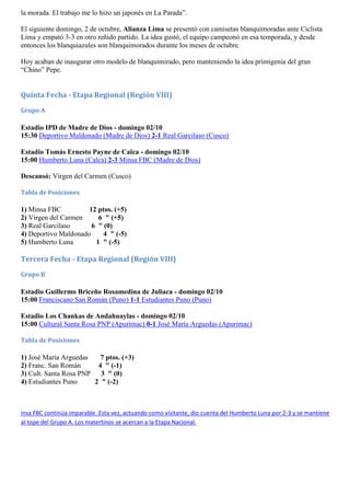 la morada. El trabajo me lo hizo un japonés en La Parada”.

El siguiente domingo, 2 de octubre, Alianza Lima se presentó con camisetas blanquimoradas ante Ciclista
Lima y empató 3-3 en otro reñido partido. La idea gustó, el equipo campeonó en esa temporada, y desde
entonces los blanquiazules son blanquimorados durante los meses de octubre.

Hoy acaban de inaugurar otro modelo de blanquimirado, pero manteniendo la idea primigenia del gran
“Chino” Pepe.


Quinta Fecha - Etapa Regional (Región VIII)
Grupo A

Estadio IPD de Madre de Dios - domingo 02/10
15:30 Deportivo Maldonado (Madre de Dios) 2-1 Real Garcilaso (Cusco)

Estadio Tomás Ernesto Payne de Calca - domingo 02/10
15:00 Humberto Luna (Calca) 2-3 Minsa FBC (Madre de Dios)

Descansó: Virgen del Carmen (Cusco)

Tabla de Posiciones

1) Minsa FBC          12 ptos. (+5)
2) Virgen del Carmen     6 " (+5)
3) Real Garcilaso      6 " (0)
4) Deportivo Maldonado     4 " (-5)
5) Humberto Luna        1 " (-5)

Tercera Fecha - Etapa Regional (Región VIII)
Grupo B

Estadio Guillermo Briceño Rosamedina de Juliaca - domingo 02/10
15:00 Franciscano San Román (Puno) 1-1 Estudiantes Puno (Puno)

Estadio Los Chankas de Andahuaylas - domingo 02/10
15:00 Cultural Santa Rosa PNP (Apurímac) 0-1 José María Arguedas (Apurimac)

Tabla de Posiciones

1) José María Arguedas   7 ptos. (+3)
2) Franc. San Román     4 " (-1)
3) Cult. Santa Rosa PNP 3 " (0)
4) Estudiantes Puno    2 " (-2)



insa FBC continúa imparable. Esta vez, actuando como visitante, dio cuenta del Humberto Luna por 2-3 y se mantiene
al tope del Grupo A. Los matertinos se acercan a la Etapa Nacional.
 
