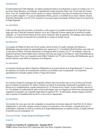 Incidencias

El representante del Valle Sagrado, con alguna minúscula chance en la Regional, se puso en ventaja a los 11' a
través de Omar Mendoza; sin embargo, la igualdad del cuadro matertino llegó a los 35' por obra de Vicente
Silva. A los 54', Franklin Baca volvió a poner en ventaja a Humberto Luna, pero la satisfacción le duró muy
poco al cuadro calqueño. Y es que el sorprendente Minsa, gracias a un doblete de su mejor valuarte, Jhonny
'Kalimba' Quintanilla, a los 64' y 86', remontó el score para seguir nominando al Minsa como la revelación de
la Etapa Regional.

La anécdota

Cabe recordar que este encuentro, en principio, se iba a jugar en el estadio Garcilaso de la Vega del Cusco,
luego que tras el final del encuentro anterior -en el que Virgen del Carmen superó por la mínima al cuadro
calqueño-, el Tomás Ernesto Payne de Calca fuera vetado por falta de garantías. Sin embargo, para sorpresa
de todos, el escenario en mención fue levantado de su castigo en tiempo record.

Incidencias

Los equipos de Madre de Dios este fin de semana, dieron la hora. El cuadro rojinegro del Deportivo
Maldonado supo aprovechar las oportunidades para superar por 2-1 al mediático Real Garcilaso, que cada vez
ve más lejos al Minsa. Feliciano Salvatierra se encargó de abrir la cuenta a los 27'; sin embargo, a poco de
finalizar la primera mitad, Hadar Jasaui -hermano de Farid, que juega en San Marcos- logró la paridad para la
'Máquina celeste'. Pero, en el segunda mitad, Héber Nishida a los 72' selló un triunfazo del Maldonado, que le
permite obtener cierto hálito de esperanza en la Regional.

La anécdota

Es el primer triunfo que obtuvo Deportivo Maldonado en la actual edición de la Etapa Regional. Y como era
de esperarse, los medios de comunicación resaltaron el resultado como insospechado. Los matertinos
aguardarán por la hazaña cuando reciban a Virgen del Carmen.

ncidencias

En el primer tiempo los rojinegros del Arguedas salieron más convencidos que su rival en busca del triunfo,
pero el culminar los primeros 45' ambos conjuntos se fueron al entretiempo masticando la igualdad en cero.
Recién en la complementaria, cuando transcurrían 63', el 'Neymar de los Andes', Irving Chumbes, decretó el
0-1. En adelante el cuadro policial salió en busca del empate, pero sus llegadas no fueron tan claras para poder
emparejar el marcador; así, el partido llegó hasta los agónicos 95'+ de adicionado, aunque ninguna emoción
más se suscitó. El resultado final fue de 0-1 a favor de los arguedianos.

La anécdota

Son muchas las veces que estos dos compadres se encuentran en diversas etapas de Copa Perú. Es el clásico
andahuaylino y, por ende, siempre concita el interés y la expectativa. Por otra parte, se puede decir que el
emblemático Arguedas se cobró la revancha de la Etapa Departamental; en aquella ocasión, el cuadro policial
lo humilló con un contundente 3-0.

Tercera Fecha - Etapa Regional (Región VIII)
Grupo B

Estadio Los Chankas de Andahuaylas - domingo 02/10
15:00 Cultural Santa Rosa PNP (Apurímac) 0-1 José María Arguedas (Apurimac)
 