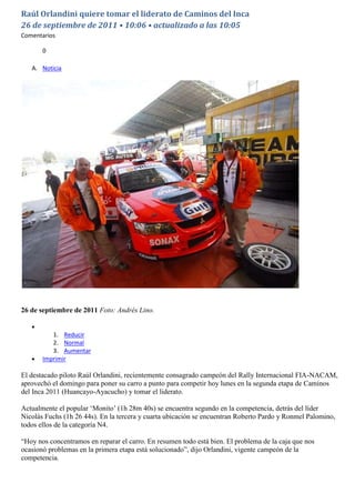 Raúl Orlandini quiere tomar el liderato de Caminos del Inca
26 de septiembre de 2011 • 10:06 • actualizado a las 10:05
Comentarios

       0

   A. Noticia




26 de septiembre de 2011 Foto: Andrés Lino.


          1. Reducir
          2. Normal
          3. Aumentar
       Imprimir

El destacado piloto Raúl Orlandini, recientemente consagrado campeón del Rally Internacional FIA-NACAM,
aprovechó el domingo para poner su carro a punto para competir hoy lunes en la segunda etapa de Caminos
del Inca 2011 (Huancayo-Ayacucho) y tomar el liderato.

Actualmente el popular „Monito‟ (1h 28m 40s) se encuentra segundo en la competencia, detrás del líder
Nicolás Fuchs (1h 26 44s). En la tercera y cuarta ubicación se encuentran Roberto Pardo y Ronmel Palomino,
todos ellos de la categoría N4.

“Hoy nos concentramos en reparar el carro. En resumen todo está bien. El problema de la caja que nos
ocasionó problemas en la primera etapa está solucionado”, dijo Orlandini, vigente campeón de la
competencia.
 