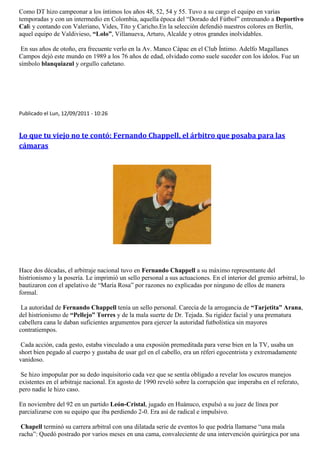 Como DT hizo campeonar a los íntimos los años 48, 52, 54 y 55. Tuvo a su cargo el equipo en varias
temporadas y con un intermedio en Colombia, aquella época del “Dorado del Fútbol” entrenando a Deportivo
Cali y contando con Valeriano, Vides, Tito y Caricho.En la selección defendió nuestros colores en Berlín,
aquel equipo de Valdivieso, “Lolo”, Villanueva, Arturo, Alcalde y otros grandes inolvidables.

 En sus años de otoño, era frecuente verlo en la Av. Manco Cápac en el Club Íntimo. Adelfo Magallanes
Campos dejó este mundo en 1989 a los 76 años de edad, olvidado como suele suceder con los ídolos. Fue un
símbolo blanquiazul y orgullo cañetano.




Publicado el Lun, 12/09/2011 - 10:26


Lo que tu viejo no te contó: Fernando Chappell, el árbitro que posaba para las
cámaras




Hace dos décadas, el arbitraje nacional tuvo en Fernando Chappell a su máximo representante del
histrionismo y la posería. Le imprimió un sello personal a sus actuaciones. En el interior del gremio arbitral, lo
bautizaron con el apelativo de “María Rosa” por razones no explicadas por ninguno de ellos de manera
formal.

 La autoridad de Fernando Chappell tenía un sello personal. Carecía de la arrogancia de “Tarjetita” Arana,
del histrionismo de “Pellejo” Torres y de la mala suerte de Dr. Tejada. Su rigidez facial y una prematura
cabellera cana le daban suficientes argumentos para ejercer la autoridad futbolística sin mayores
contratiempos.

 Cada acción, cada gesto, estaba vinculado a una exposión premeditada para verse bien en la TV, usaba un
short bien pegado al cuerpo y gustaba de usar gel en el cabello, era un réferi egocentrista y extremadamente
vanidoso.

 Se hizo impopular por su dedo inquisitorio cada vez que se sentía obligado a revelar los oscuros manejos
existentes en el arbitraje nacional. En agosto de 1990 reveló sobre la corrupción que imperaba en el referato,
pero nadie le hizo caso.

En noviembre del 92 en un partido León-Cristal, jugado en Huánuco, expulsó a su juez de línea por
parcializarse con su equipo que iba perdiendo 2-0. Era así de radical e impulsivo.

 Chapell terminó su carrera arbitral con una dilatada serie de eventos lo que podría llamarse “una mala
racha”: Quedó postrado por varios meses en una cama, convaleciente de una intervención quirúrgica por una
 