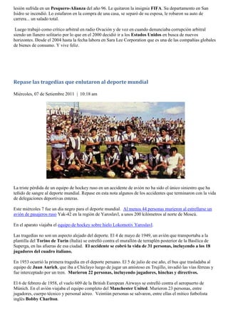 lesión sufrida en un Pesquero-Alianza del año 96. Le quitaron la insignia FIFA. Su departamento en San
Isidro se incendió. Lo estafaron en la compra de una casa, se separó de su esposa, le robaron su auto de
carrera... un salado total.

 Luego trabajó como crítico arbitral en radio Ovación y de vez en cuando denunciaba corrupción arbitral
siendo un llanero solitario por lo que en el 2000 decidió ir a los Estados Unidos en busca de nuevos
horizontes. Desde el 2004 hasta la fecha labora en Sara Lee Corporation que es una de las compañías globales
de bienes de consumo. Y vive feliz.




Repase las tragedias que enlutaron al deporte mundial

Miércoles, 07 de Setiembre 2011 | 10:18 am




La triste pérdida de un equipo de hockey ruso en un accidente de avión no ha sido el único siniestro que ha
teñido de sangre al deporte mundial. Repase en esta nota algunos de los accidentes que terminaron con la vida
de delegaciones deportivas enteras.

Este miércoles 7 fue un día negro para el deporte mundial. Al menos 44 personas murieron al estrellarse un
avión de pasajeros ruso Yak-42 en la región de Yaroslavl, a unos 200 kilómetros al norte de Moscú.

En el aparato viajaba el equipo de hockey sobre hielo Lokomotiv Yaroslavl.

Las tragedias no son un aspecto alejado del deporte. El 4 de mayo de 1949, un avión que transportaba a la
plantilla del Torino de Turín (Italia) se estrelló contra el murallón de terraplén posterior de la Basílica de
Superga, en las afueras de esa ciudad. El accidente se cobró la vida de 31 personas, incluyendo a los 18
jugadores del cuadro italiano.

En 1953 ocurrió la primera tragedia en el deporte peruano. El 5 de julio de ese año, el bus que trasladaba al
equipo de Juan Aurich, que iba a Chiclayo luego de jugar un amistoso en Trujillo, invadió las vías férreas y
fue interceptado por un tren. Murieron 22 personas, incluyendo jugadores, hinchas y directivos.

El 6 de febrero de 1958, el vuelo 609 de la British European Airways se estrelló contra el aeropuerto de
Múnich. En el avión viajaba el equipo completo del Manchester United. Murieron 23 personas, entre
jugadores, cuerpo técnico y personal aéreo. Veintiún personas se salvaron, entre ellas el mítico futbolista
inglés Bobby Charlton.
 