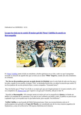 Publicado el Lun, 05/09/2011 - 12:11


Lo que tu viejo no te contó: El mejor gol del 'Nene' Cubillas lo anotó en
Barranquilla




El “Nene” Cubillas jamás olvida sus anécdotas y hechos gloriosos en su vida y cada vez que le preguntan
recuerda su emoción de aquella foto que se tomó con su ídolo "Pitín" Zegarra, cuando aún eran estudiantes
en el Bentín.

 “Ese fue un día grandioso para mí, no pude dormir de felicidad, pero lo más lindo de todo esto fue que a
los años, cuando ya era estrella, el propio „Pitín‟ se declaraba hincha mío, no saben la emoción que sentía. Él
me hizo padrino de sus dos primeros hijos y somos compadres. Tremendo honor”.

 Hay otro hecho que el “Nene” no olvida es su mejor gol, que casi ningún peruano lo vio para contarlo, salvo
sus compañeros de Alianza Lima que viajaron a esa gira por Colombia, allá por el año 76.

 “Sucedió en Barranquilla. Allí conseguí anotar mi mejor gol con la casaquilla de Alianza, en donde me
dribleo a la totalidad de los oponentes y me metí al arco contrario con balón y todo. El público se puso de pie
a aplaudir el gol, yo no podía creer lo que había hecho, pero sucedió. Fue bellísimo”.

Teófilo Cubillas es una leyenda del fútbol latinoamericano. Entre sus reconocimientos está ser el
mediocampista más goleador en Copas del Mundo, ser considerado uno de los cinco mejores jugadores de
Sudamérica y estar en la élite de los 100 mejores futbolistas de la historia.
 