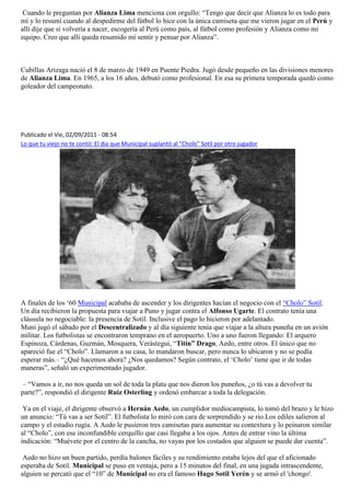 Cuando le preguntan por Alianza Lima menciona con orgullo: “Tengo que decir que Alianza lo es todo para
mí y lo resumí cuando al despedirme del fútbol lo hice con la única camiseta que me vieron jugar en el Perú y
allí dije que si volvería a nacer, escogería al Perú como país, al fútbol como profesión y Alianza como mi
equipo. Creo que allí queda resumido mi sentir y pensar por Alianza”.



Cubillas Arizaga nació el 8 de marzo de 1949 en Puente Piedra. Jugó desde pequeño en las divisiones menores
de Alianza Lima. En 1965, a los 16 años, debutó como profesional. En esa su primera temporada quedó como
goleador del campeonato.




Publicado el Vie, 02/09/2011 - 08:54
Lo que tu viejo no te contó: El día que Municipal suplantó al "Cholo" Sotil por otro jugador




A finales de los „60 Municipal acababa de ascender y los dirigentes hacían el negocio con el “Cholo” Sotil.
Un día recibieron la propuesta para viajar a Puno y jugar contra el Alfonso Ugarte. El contrato tenía una
cláusula no negociable: la presencia de Sotil. Inclusive el pago lo hicieron por adelantado.
Muni jugó el sábado por el Descentralizado y al día siguiente tenía que viajar a la altura puneña en un avión
militar. Los futbolistas se encontraron temprano en el aeropuerto. Uno a uno fueron llegando: El arquero
Espinoza, Cárdenas, Guzmán, Mosquera, Verástegui, “Titín” Drago, Aedo, entre otros. El único que no
apareció fue el “Cholo”. Llamaron a su casa, lo mandaron buscar, pero nunca lo ubicaron y no se podía
esperar más.– “¿Qué hacemos ahora? ¿Nos quedamos? Según contrato, el „Cholo‟ tiene que ir de todas
maneras”, señaló un experimentado jugador.

 – “Vamos a ir, no nos queda un sol de toda la plata que nos dieron los puneños, ¿o tú vas a devolver tu
parte?”, respondió el dirigente Ruiz Osterling y ordenó embarcar a toda la delegación.

 Ya en el viaje, el dirigente observó a Hernán Aedo, un cumplidor mediocampista, lo tomó del brazo y le hizo
un anuncio: “Tú vas a ser Sotil”. El futbolista lo miró con cara de sorprendido y se rio.Los ediles salieron al
campo y el estadio rugía. A Aedo le pusieron tres camisetas para aumentar su contextura y lo peinaron similar
al “Cholo”, con ese inconfundible cerquillo que casi llegaba a los ojos. Antes de entrar vino la última
indicación: “Muévete por el centro de la cancha, no vayas por los costados que alguien se puede dar cuenta”.

 Aedo no hizo un buen partido, perdía balones fáciles y su rendimiento estaba lejos del que el aficionado
esperaba de Sotil. Municipal se puso en ventaja, pero a 15 minutos del final, en una jugada intrascendente,
alguien se percató que el “10” de Municipal no era el famoso Hugo Sotil Yerén y se armó el 'chongo'.
 
