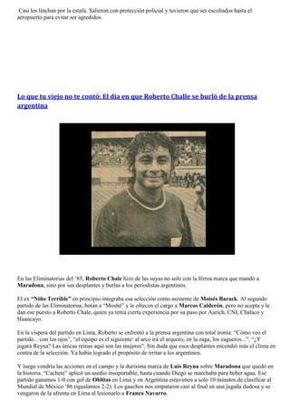 Casi los linchan por la estafa. Salieron con protección policial y tuvieron que ser escoltados hasta el
aeropuerto para evitar ser agredidos.




Lo que tu viejo no te contó: El día en que Roberto Challe se burló de la prensa
argentina




En las Eliminatorias del „85, Roberto Chale hizo de las suyas no solo con la férrea marca que mandó a
Maradona, sino por sus desplantes y burlas a los periodistas argentinos.

El ex “Niño Terrible” en principio integraba esa selección como asistente de Moisés Barack. Al segundo
partido de las Eliminatorias, botan a “Moshé” y le ofrecen el cargo a Marcos Calderón, pero no acepta y le
dan ese puesto a Roberto Chale, quien ya tenía cierta experiencia por su paso por Aurich, CNI, Chalaco y
Huancayo.

En la víspera del partido en Lima, Roberto se enfrentó a la prensa argentina con total ironía: “Cómo veo el
partido... con los ojos”, “el equipo es el siguiente: al arco irá el arquero, en la zaga, los zagueros...”. “¿Y
jugará Reyna? Las únicas reinas aquí son las mujeres”. Sin duda que esos desplantes encendió más el clima en
contra de la selección. Ya había logrado el propósito de irritar a los argentinos.

Y luego vendría las acciones en el campo y la durísima marca de Luis Reyna sobre Maradona que quedó en
la historia. “Cachete” aplicó un asedio insoportable, hasta cuando Diego se marchaba para beber agua. Ese
partido ganamos 1-0 con gol de Oblitas en Lima y en Argentina estuvimos a solo 10 minutos de clasificar al
Mundial de México „86 (igualamos 2-2). Los gauchos nos empataron casi al final en una jugada dudosa y se
vengaron de la afrenta en Lima al lesionarlo a Franco Navarro.
 