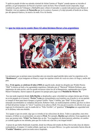 Y quién no puede olvidar esa entrada criminal de Julián Camino al “Pepón” cuando apenas se iniciaba el
partido y el gol tempranero de Pasculi al primer cuarto de hora. Pero la batalla recién empezaba, luego
vendrían los goles de Velásquez y Barbadillo para voltear el marcador y cuando todo parecía que íbamos al
Mundial, vino un zapatazo de Passarella que no lo contuvo Acasuzo y lo dejó picando al borde de su línea,
por ahí apareció Gareca y la metió a la mala. Fin a la ilusión.




Lo que tu viejo no te contó: Hace 42 años hicimos llorar a los argentinos




Los peruanos que ya peinan canas recuerdan aún con emoción aquel partido épico ante los argentinos en la
“Bombonera”, cuyas imágenes en blanco y negro las repetían cientos de veces en cines a lo largo y ancho del
país.

Hoy, 31 de agosto, se celebran 42 años (1969) de aquella tarde, donde los dirigidos por Waldir Pereira
“Didí” le dieron un baile a los agrandados argentinos, liderados por el “Mariscal” Roberto Perfumo, que,
impotentes de toda acción, solo les quedó reconocer cómo los de la blanquirroja, capitaneados por el gran
Héctor Chumpitaz, fueron capaces de ganarse los pasajes para jugar en el Mundial de México 70.

 Fue una tarde magistral donde Julio Baylón se desplazaba a gran velocidad (sus amigos decían que él tenía
un avión pegado en el trasero); “Perico” León era extraordinario con la pelota con el pecho (y en ese partido
se rompió el short para hacer tiempo); el genial Teófilo “Nene” Cubillas, que “Didí” lo hizo jugar más
retrasado encontrándole su verdadera ubicación; Roberto Chale, un mediocampista cerebral, que hizo su show
al final del primer tiempo: le “clavó” la pelota en la cabeza a Rulli. Era una provocación a la afición rival, que
rugía por la eliminación y por la osadía del ex “Niño Terrible”; el “granítico” Chumpitaz era seguridad total
en la defensa, toda una muralla.

 Ese equipo sí que era unido, algo que se extraña en las selecciones de ahora. Todos se apoyaban, eran otros
tiempos, el billete no era primordial, era amor al Perú. Por ejemplo, Baylón jugó enfermo. Eran jugadores de
raza, que ponían todo. “Chito” La Torre dijo un día: “Los jugadores de ahora parecen señoritas, en cambio
yo cuando jugaba no me afeitaba, para que los rivales me vean feo y me tengan miedo”.

 A pesar de que había finalizado el partido, desde las tribunas del estadio de Boca llovía toda clase de objetos
contundentes, el empate 2-2 estaba sellado, igual que la visa para México. Los goles nacionales fueron obra de
“Cachito” Ramírez, quien esa tarde estuvo inspirado.
 