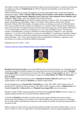 Para elegir a la mejor selección nacional de todas las épocas hay pocas discusiones. La mayoría concuerda que
ese equipo que actuó en el Sudamericano de 1959 en Argentina fue inigualable, un once que jamás se ha
visto hasta ahora.
Estaba conformado por un conjunto de jugadores con talento, adicionando coraje y moral para enfrentar a
cualquier adversario. “Paco” Andrade, Willy Fleming, José Fernández, Víctor Benítez, Grimaldo, De La
Vega, “Huaqui” Gómez Sánchez, Miguelito Loayza, Juan Joya, Juan Seminario, Oscar Montalvo, José
Carrasco, “Toto” Terry, entre otros integraban esta notable selección.
El debut en el Sudamericano fue ante Brasil, campeón mundial en Suecia en 1958. Ahí estaban todas esas
figuras mundialistas que desbordaban “magia” con el balón: Gilmar, Djalma, Nilton Santos, Bellini,
Garrincha, Orlando, Didí, Pelé, Zagallo, un equipazo de lujo, sin embargo, esa noche en el Monumental de
River, ante el asombro de todo el mundo, les empatamos 2-2. Anotaron: Didí y Pelé por Brasil y Seminario
metió los dos por Perú. El segundo encuentro fue ante la durísima Uruguay que venía de golear a Bolivia por
7-0. Los seleccionados vencieron a los charrúas por 5-3 con 3 goles de Miguel Loayza y 2 de Juan Joya
Cordero. Lamentablemente, el equipo se desinfló en las fechas siguientes. Perdieron 3-1 ante Argentina,
empataron 1-1 con Chile y 0-0 con Bolivia y cayeron en la despedida 2-1 ante Paraguay, logrando un discreto
cuarto lugar. No obstante, la delantera de aquella selección peruana fue una de las mejores de la historia de
nuestro balompié. “Toto” Terry y Juan Seminario fueron considerados los fantásticos. Argentina se alzó
nuevamente con el título con Guillermo Stábile de entrenador.

Publicado el Jue, 03/11/2011 - 14:48

Lo que tu viejo no te contó: Después de Pelé viene el 'Fabuloso' Ronaldo




Ronaldo Luis Nazario de Lima es otro de los futbolistas más exitosos de la historia y es considerado uno de
los grandes delanteros del fútbol mundial. Fue la gran figura de la selección brasileña que ganó el Mundial
Corea-Japón 2002 y el subcampeonato en Francia 98. Obtuvo además la Copa América de 1997 y 1999, así
como diversos títulos europeos con prestigiosos equipos como Real Madrid, AC Milan, FC Barcelona e
Inter de Milán.
Integró también el plantel brasileño que ganó el Mundial de Estados Unidos 94 cuando tenía 17 años,
aunque aquella vez fue suplente de Romario y no disputó ningún partido.

Ha sido galardonado con el Premio FIFA World Player en 1996, 1997, 2002 y 2003, la Bota de Oro de
Europa en 1997, el Balón de Oro de Europa en 1997, 2002 y 2003. Asimismo, obtuvo el Balón de Oro en el
Mundial Francia 98 y la Bota de Oro en el Mundial Corea-Japón 2002, entre otros premios.

Ronaldo es desde el 2006 el máximo goleador en la historia de las Copas del Mundo al anotar 15 goles y el
segundo goleador histórico de la selección brasileña, después de Pelé.

La familia de Ronaldo fue humilde. Su madre, quien era divorciada, trabajaba catorce horas al día en
pizzerías para sacar adelante a sus tres hijos. Con 14 años Ronaldo estuvo a punto de jugar en el Flamengo,
pero no tenía el dinero suficiente para costearse los cuatro pasajes de autobús necesarios para llegar desde su
casa hasta el club.

Empezó a jugar en el Sao Cristovao, que dos años después lo trasladó al Cruzeiro de Minas Gerais, y con 16
años su vida dio un vuelco. En aquel club se revalorizó rápidamente y todos los equipos pugnaban por él. Se
 