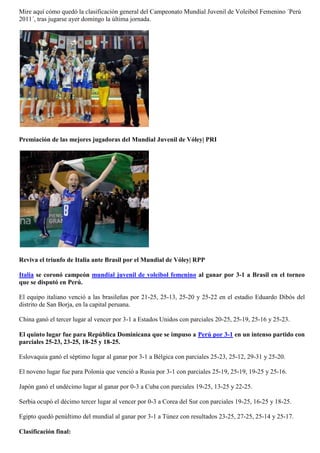 Mire aquí cómo quedó la clasificación general del Campeonato Mundial Juvenil de Voleibol Femenino ´Perú
2011´, tras jugarse ayer domingo la última jornada.




Premiación de las mejores jugadoras del Mundial Juvenil de Vóley| PRI




Reviva el triunfo de Italia ante Brasil por el Mundial de Vóley| RPP

Italia se coronó campeón mundial juvenil de voleibol femenino al ganar por 3-1 a Brasil en el torneo
que se disputó en Perú.

El equipo italiano venció a las brasileñas por 21-25, 25-13, 25-20 y 25-22 en el estadio Eduardo Dibós del
distrito de San Borja, en la capital peruana.

China ganó el tercer lugar al vencer por 3-1 a Estados Unidos con parciales 20-25, 25-19, 25-16 y 25-23.

El quinto lugar fue para República Dominicana que se impuso a Perú por 3-1 en un intenso partido con
parciales 25-23, 23-25, 18-25 y 18-25.

Eslovaquia ganó el séptimo lugar al ganar por 3-1 a Bélgica con parciales 25-23, 25-12, 29-31 y 25-20.

El noveno lugar fue para Polonia que venció a Rusia por 3-1 con parciales 25-19, 25-19, 19-25 y 25-16.

Japón ganó el undécimo lugar al ganar por 0-3 a Cuba con parciales 19-25, 13-25 y 22-25.

Serbia ocupó el décimo tercer lugar al vencer por 0-3 a Corea del Sur con parciales 19-25, 16-25 y 18-25.

Egipto quedó penúltimo del mundial al ganar por 3-1 a Túnez con resultados 23-25, 27-25, 25-14 y 25-17.

Clasificación final:
 