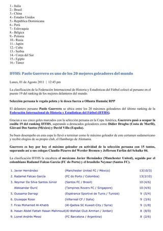 1.- Italia
2.- Brasil
3.- China
4.- Estados Unidos
5.- República Dominicana
6.- Perú
7.- Eslovaquia
8.- Bélgica
9.- Polonia
10.- Rusia
11.- Japón
12.- Cuba
13.- Serbia
14.- Corea del Sur
15.- Egipto
16.- Túnez


IFFHS: Paolo Guerrero es uno de los 20 mejores goleadores del mundo

Lunes, 01 de Agosto 2011 | 12:45 pm

La clasificación de la Federación Internacional de Historia y Estadísticas del Fútbol colocó al peruano en el
puesto 19 del ranking de los mejores delanteros del mundo.

Selección peruana le regala pelota y le desea fuerza a Ollanta Humala| RPP

El delantero peruano Paolo Guerrero se ubica entre los 20 máximos goleadores del último ranking de la
Federación Internacional de Historia y Estadísticas del Fútbol (IFFHS).

Gracias a sus cinco goles marcados con la selección peruana en la Copa América, Guerrero pasó a ocupar la
casilla 19 del ranking IFFHS, superando a destacados goleadores como Didier Drogba (Costa de Marfil),
Giovani Dos Santos (México) y David Villa (España).

Su buen desempeño en esta copa lo llevó a terminar como le máximo goleador de este certamen sudamericano
y recibir elogios de su propio club, el Hamburgo de Alemania.

Guerrero es hoy por hoy el máximo goleador en actividad de la selección peruana con 15 tantos,
superando así a sus colegas Claudio Pizarro del Werder Bremen y Jefferson Farfán del Schalke 04.

La clasificación IFFHS la encabeza el mexicano Javier Hernández (Manchester United), seguido por el
colombiano Radamel Falcao García (FC do Porto) y el brasileño Neymar (Santos FC).

1. Javier Hernández                       (Manchester United FC / México)                           13(10/3)

2. Radamel Falcao García                  (FC do Porto / Colombia)                                  13(3/10)

3. Neymar Da Silva Santos Júnior          (Santos FC / Brasil)                                      10 (4/6)

   Aleksandar Đurić                       (Tampines Rovers FC / Singapore)                          10 (4/6)

5. Oussama Darragi                        (Espérance Sportive de Tunis / Tunisie)                   9 (5/4)

6. Giuseppe Rossi                         (Villarreal CF / Italia)                                  9 (3/6)

7. Firas Mohamed Al-Khatib                (Al-Qadsia SC Kuwait-City / Syria)                        9 (1/8)

8. Hasan Abdel Fattah Hasan Mahmoud(Al-Wehdat Club Amman / Jordan)                                  8 (8/0)

9. Lionel Andrés Messi                    (FC Barcelona / Argentina)                                8 (2/6)
 