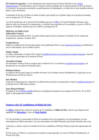 (El Comercio/Agencias) . Fue la delegación más numerosa de la historia del Perú en los Juegos
Panamericanos (139 deportistas), pero se lograron menos medallas que la edición pasada, en Río de Janeiro
(12 preseas): los peruanos terminaron su participación en Guadalajara y el saldo fue de siete medallas (dos de
plata y cinco de bronce).

Constantino León fue el último en tentar el podio, pero quedó en el séptimo lugar en la prueba de maratón,
con un tiempo de 2:21:18 horas.

Así, Perú quedó lejos de la marca de 20 medallas que puso el IPD y el Comité Olímpico Peruano como
objetivo antes de comenzar la competencia, y evidenció una regresión en los resultados, ya que en 1999 se
lograron 8 medallas, mientras que en el 2003 se consiguieron 10.

MEDALLAS PERUANAS
Julissa Diez Canseco
Fue la primera medalla de Perú: La taekwondista logró la presea de plata en el primer fin de semana de
competencia. Apunta a Londres 2012

Claudia Rivero
Superó su condición de favorita para lograr una medalla para Perú, ya que logró dos de bronce en bádminton:
una en individuales, otra en dobles mixtos.

Gladys Tejeda
La atleta, clasificada a Londres 2012, logró la medalla de bronce en la prueba de maratón femenina. Anunció
que volverá a participar en la maratón de Seúl.

Alexandra Grande
Su entrenador Yohnny Chávez asegura que le robaron el oro. La karateca se quedó con la de plata y no
decepcionó en sus primeros Panamericanos.

Rodrigo Pacheco
La dupla de Rivero para lograr la medalla de bronce en los dobles mixtos de bádminton, al igual que en los
Panamericanos de Río de Janeiro.

Inés Melchor
Luego de su larga para por suspensión, la atleta huancavelicana no decepcionó y logró la medalla de bronce en
la prueba de los 5.000 metros planos.

Juan Manuel Póstigos
El judoka le dio la última medalla (bronce) a la delegación peruana en la categoría de 60 kilos. En el 2010
logró el subcampeonato mundial.




Conoce a los 23 candidatos al Balón de Oro

La FIFA confirmó hoy martes la relación de 23 candidatos al Balón de Oro, entre los que figuran ocho
jugadores del Barcelona y cinco del Real Madrid.


El 5 de diciembre se anunciarán en París los nombres de los tres jugadores, las tres jugadoras, los tres
entrenadores de fútbol masculino y los tres entrenadores de fútbol femenino que hayan obtenido más votos.

Asimismo, se dará a conocer el nombre de los tres candidatos al Premio Puskás al gol más espectacular del
año.

El 9 de enero, en Zúrich, se conocerá al vencedor en cada apartado, así como el Premio Presidencial y el
Premio Fair Play.
 