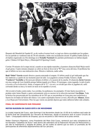 Después del Mundial de España 82, ya de vuelta al torneo local, se jugó un clásico recordado por los golpes.
En ese partido se vendieron más de 38 mil entradas y hubo una recaudación récord. El público había dicho sí
al triplete organizado ese frío domingo en el Estadio Nacional (los partidos preliminares no habían dejado
goles: Chalaco 0-0 Sport Boys y Municipal 0-0 Sporting Cristal).


Corrían 38 minutos de la etapa inicial, cuando en una rápida maniobra, el puntero aliancista Raúl Mejía metió
el gol grone. Cuatro minutos después se cobró un foul en favor de la “U” muy cerca del área. El problema fue
que el árbitro no tuvo una indicación clara. Directa o indirecta, nadie sabía.

Raúl “Osito” García remató directo a puerta marcando el empate. El árbitro anuló el gol indicando que fue
tiro indirecto y a partir de ese momento pasó de todo. Los jugadores cremas Freddy Ternero y Luis
“Cachorro” Gardella se llevaron por delante al árbitro y lo sacaron de la cancha. El aliancista Javier Lovera
era muy amigo de Luis Gardella porque habían jugado en el Boys. El merengue, como jugando, le jaló el pelo
a Lovera y él se la devolvió. Jaime, el arquero de la “U”, vio eso y se olvidó que ellos se jugaban así, salió
corriendo desde su área y le metió un tacle en la espalda a Lovera.

Ahí reventó el todos contra todos. Las corridas, los puñetazos, los puntapiés. El más fuerte encontrón se
produjo entre Jaime Duarte y quien curiosamente sería su sucesor en la selección nacional: Leo Rojas. Toda
la bronca fue presenciada por los miembros de la CSF que se encontraban en Lima para una conferencia y
fueron los invitados de honor del clásico. Los cuatro expulsados fueron Lovera y Ravello por Alianza; Jaime
y Leo Rojas por Universitario. Pero los que vieron ese partido dijeron que todos debieron haber sido echados.

FINAL DE CAMPEONATO SUR PERUANO

MOTOS RUGIRÁN EN CUSCO ESTE 6 DE NOVIEMBRE

La ciudad imperial del Cusco, este Domingo 6 de Noviembre desde las 10:00 de la mañana será sede de
la fecha final del Campeonato Sur Peruano de Motocross, donde el escenario será el nuevo Circuito de
Tipón – Choquepata distrito de Oropesa, que se encuentra a 500 metros de la pista central.

Walter Chamorro Mojonero, como Presidente del Moto Club Cusco, sentenció que esta competencia de
los llamados “Caballitos de Acero” está dentro del calendario de la Federación Peruana de Motociclismo y
por ello la importancia y acogida de pilotos, de los cuales se estimó que se tiene un promedio de 40
participantes de diferentes departamentos del Sur peruano.
 