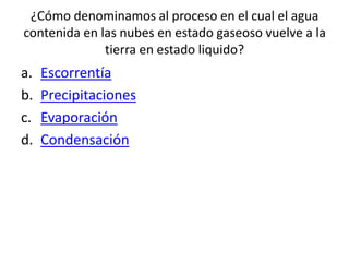¿Cómo denominamos al proceso en el cual el agua
contenida en las nubes en estado gaseoso vuelve a la
tierra en estado liquido?
a. Escorrentía
b. Precipitaciones
c. Evaporación
d. Condensación
 