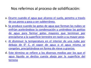 Nos referimos al proceso de solidificación:
a. Ocurre cuando el agua que alcanza el suelo, penetra a través
de sus poros y pasa a ser subterránea.
b. Se produce cuando las gotas de agua que forman las nubes se
enfrían acelerándose la condensación y uniéndose las gotitas
de agua para formar gotas mayores que terminan por
precipitarse a la superficie terrestre en razón a su mayor peso.
c. Al disminuir la temperatura en el interior de una nube por
debajo de 0° C, el vapor de agua o el agua misma se
congelan, precipitándose en forma de nieve o granizo.
d. Este término se refiere a los diversos medios por los que el
agua líquida se desliza cuesta abajo por la superficie del
terreno
 