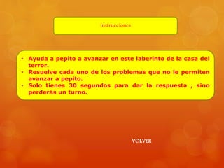 instrucciones 
• Ayuda a pepito a avanzar en este laberinto de la casa del 
terror. 
• Resuelve cada uno de los problemas que no le permiten 
avanzar a pepito. 
• Solo tienes 30 segundos para dar la respuesta , sino 
perderás un turno. 
VOLVER 
 