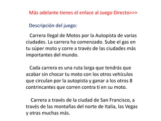 Más adelante tienes el enlace al Juego Directo>>>
Descripción del juego:
Carrera Ilegal de Motos por la Autopista de varias
ciudades. La carrera ha comenzado. Sube el gas en
tu súper moto y corre a través de las ciudades más
importantes del mundo.
Cada carrera es una ruta larga que tendrás que
acabar sin chocar tu moto con los otros vehículos
que circulan por la autopista y ganar a los otros 8
contrincantes que corren contra ti en su moto.
Carrera a través de la ciudad de San Francisco, a
través de las montañas del norte de Italia, las Vegas
y otras muchas más.
 
