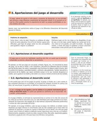 El juego en el desarrollo infantil   2
  2. Aportaciones del juego al desarrollo                                                                ¿Sabías que. . . ?


                                                                                                         unir un signiﬁcante a
                                                                                               un signiﬁcado.                -
                                                                                     -                                       -


                                                                                                                              -




                                                                                                         Cas o prác tic o 5

 Problemas de adaptación.                                      Solución:
                                                           -
                                                                                                                              -




 2.1. Aportaciones al desarrollo cognitivo                                                                    Im portante




 2.2. Aportaciones al desarrollo social
                                                                                                                              -
                                                                                         -




          el juego con los iguales y con los adultos es un potente instrumento que fa-
cilita su desarrollo social,

                                                                                                             Ac tiv idad es

                                                                                         -     2.    ¿                        -




                                                                                               3.    E




                                                                                                                                  39
 