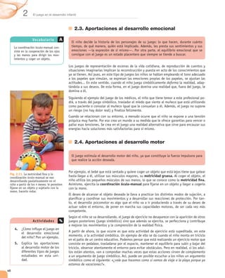 2      El juego en el desarrollo infantil



                                                  2.3. Aportaciones al desarrollo emocional

                  Vo ca bu la r io        A
                                      -

                                      -




                                                                                                             deforma                  -



                                                                                                                                      -




                                                  2.4. Aportaciones al desarrollo motor




 Fig. 2.11. La motricidad ﬁna y la
 coordinación óculo-manual se van                                                             motricidad gruesa.
 desarrollando paulatinamente en el                                                                                    motricidad ﬁna.
 niño a partir de los 4 meses; le permiten                        coordinación óculo-manual
 ﬁjarse en un objeto y sujetarlo con la
 mano, hacerlo rodar.

                                                                                                                                      -




                  Act ivid a d e s

     4.


     5.
                                                                                                                                      -

                                      -
                                                                         «¿vale que hacemos como si vamos de viaje a la playa porque ya
                                              estamos de vacaciones?».
40
 