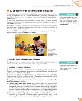 El juego en el desarrollo infantil   2
       3. El adulto y la estimulación del juego
                                                                                           -                      Im po rtante
                                                            interacción mutua satisfacto-
ria


lazo afectivo                                                                                      jugar por jugar.




                               educador        padres.




                                                                         Fig. 2.12. Desde
                                                                         los 4 meses
                                                                         se establece
                                                                         una interacción
                                                                         mutua satisfactoria
                                                                         adulto-niño.


      3.1. El papel del adulto en el juego
                                                                                                                  Im portante


      A. ¿Cuál es el papel del adulto?




                      papel de mediador                                           función,


                                                                          su intervención
en el juego del niño
      Conﬁgura el «escenario de sus juegos».                                               -
                                                                                           -




      Favorece en los niños la expresión y la comunicación en el desarrollo de sus juegos.



                                                                                                                                 41
 