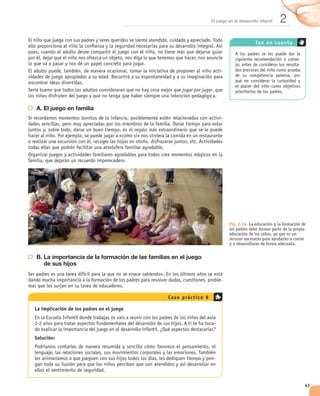El juego en el desarrollo infantil   2
                                                                                                  Ten en c uenta


                                                                                                                         -
                                                                                                                         -
                                                                               -


                                                        jugar por jugar


A. El juego en familia
                                                                               -




                                                                                    Fig. 2.14. La educación y la formación de
                                                                                    los padres debe formar parte de la propia
                                                                                    educación de los niños, ya que es un
                                                                                    recurso necesario para ayudarles a crecer
                                                                                    y a desarrollarse de forma adecuada.


B. La importancia de la formación de las familias en el juego
   de sus hijos

                                                                               -


                                                C a s o prá c t i c o 6

La implicación de los padres en el juego

                                                                           -

Solución:


                                                                           -




                                                                                                                             43
 