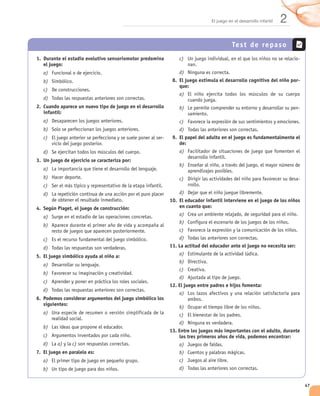El juego en el desarrollo infantil   2
                                                                                          Test de repaso
1. Durante el estadio evolutivo sensoriomotor predomina         c)                                                       -
   el juego:
   a)                                                           d)
   b)                                                        8. El juego estimula el desarrollo cognitivo del niño por-
                                                                que:
   c)
                                                                a)
   d)
2. Cuando aparece un nuevo tipo de juego en el desarrollo       b)                                                       -
   infantil:
   a)                                                           c)
   b)                                                           d)
   c)                                                   -    9. El papel del adulto en el juego es fundamentalmente el
                                                                de:
   d)                                                           a)
3. Un juego de ejercicio se caracteriza por:
                                                                b)
   a)
   b)                                                           c)                                                       -
   c)
   d)                                                           d)
                                                            10. El educador infantil interviene en el juego de los niños
4. Según Piaget, el juego de construcción:                      en cuanto que:

   a)                                                           a)
                                                                b)
   b)
                                                                c)
   c)                                                           d)
   d)                                                       11. La actitud del educador ante el juego no necesita ser:

5. El juego simbólico ayuda al niño a:                          a)
                                                                b)
   a)
                                                                c)
   b)
                                                                d)
   c)
                                                            12. El juego entre padres e hijos fomenta:
   d)
                                                                a)
6. Podemos considerar argumentos del juego simbólico los
   siguientes:
                                                                b)
   a)                                                           c)
                                                                d)
   b)
                                                            13. Entre los juegos más importantes con el adulto, durante
   c)                                                           los tres primeros años de vida, podemos encontrar:
   d)    a)     c)                                              a)
7. El juego en paralelo es:                                     b)
   a)                                                           c)
   b)                                                           d)


                                                                                                                             47
 