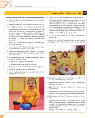 2      El juego en el desarrollo infantil




                                                                                    Comprueba tu aprendizaje
     Analizar la evolución del juego durante el desarrollo infantil.        9.
      1.                                                                         «El juego [...] señala, indudablemente, el apogeo del juego
                                                                                 infantil. Obligado a adaptarse incesantemente a un mundo
      2.                                                                         social de mayores [...] y a un mundo físico que todavía
                                                                                 comprende mal, el niño no llega como nosotros a satisfacer
      3.                                                                         las necesidades afectivas e incluso intelectuales [...]. Re-
           «La forma primitiva del juego, la única representada al nivel         sulta por tanto indispensable [...] que pueda disponer de
           senso-motor, pero que se conserva en parte después [...],             un sector de actividad [...] sin coacciones ni sanciones.»
           consiste en repetir por placer actividades adquiridas. Por                                        op. cit.,
           ejemplo, el niño que ha descubierto por azar la posibilidad
                                                                           10.
           de balancear un objeto suspendido, reproduce enseguida
           el resultado [...]. Utiliza esa conducta por simple placer
           funcional.»                                                     11.
                                       Psicología del niño             -

      4.                                                               -

      5.                                                               -


      6.

           a)
           b)
           c)
      7.
      8.


                                                                           12.

                                                                           13.

                                                                           14.

                                                                           15.

                                                                           16.                                                              -

                                                                                 «Algunos juegos de reglas se transmiten con la partici-
                                                                                 pación del adulto pero otros siguen siendo especíﬁcamente
                                                                                 infantiles [...]. Estos últimos juegos ofrecen la situación
                                                                                 más favorable para dar lugar a un impulso a la vida social
                                                                                 entre los niños.»
                                                                                                              op. cit.,


48
 