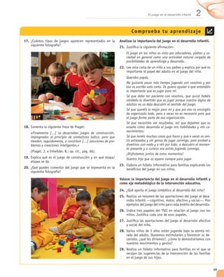 El juego en el desarrollo infantil   2
                                                                              Comprueba tu aprendizaje
17.                                                                  Analizar la importancia del juego en el desarrollo infantil.
                                                                     21.
                                                                           El juego en los niños es visto por educadores, padres y so-
                                                                           ciedad en general como una actividad natural cargada de
                                                                           posibilidades de aprendizaje y desarrollo.
                                                                     22.

                                                                           Queridos papás,
                                                                           Me gustaría pasar más tiempo jugando con vosotros y por
                                                                           eso os escribo esta carta. Os quiero ayudar a que entendáis
                                                                           lo importante que es jugar para mí.
                                                                           Sé que debo ser paciente con vosotros, que quizá habéis
                                                                           olvidado lo divertido que es jugar porque vuestra lógica de
                                                                           adultos no os deja descubrir el sentido del juego.
                                                                           Sé que queréis lo mejor para mí y que por eso os encargáis
                                                                           de organizarlo todo, pero a veces no es necesario para que
                                                                           el juego forme parte de esa organización.
                                                                           Sé que necesitáis ver resultados, así que dejadme que os
18.                                                                        enseñe cómo desarrolla el juego mis habilidades y mis co-
                                                                           nocimientos.
      «Finalmente [...] se desarrollan juegos de construcción,
      impregnados al principio de simbolismo lúdico, pero que              Sé que tenéis muchas cosas que hacer y que a veces os sen-
      tienden, seguidamente, a constituir [...] soluciones de pro-         tís estresados y sin ganas de jugar conmigo, pero probad a
      blemas y creaciones inteligentes.»                                   divertiros con nada y a reír por todo, a descubrir el momen-
                                                                           to presente y a curaros ese estrés jugando conmigo.
                                 op. cit.,
                                                                           ¡Disfrutemos juntos de estos momentos!
19.                                                                        Vuestro hijo que os espera siempre para jugar.
                                                                     23.
20.


                                                                     Valorar la importancia del juego en el desarrollo infantil y
                                                                     como eje metodológico de la intervención educativa.
                                                                     24.
                                                                     25.                                                              -


                                                                     26.

                                                                     27.

                                                                     28.                                                              -
                                                                                                                                      -


                                                                     29.




                                                                                                                                          49
 