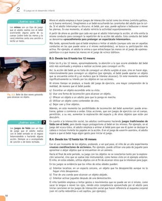 2       El juego en el desarrollo infantil



            ¿Sab ía s q u e...?
                                                                                                                                  -
        mimos




                                                          «procedimiento para prolongar un espectáculo interesante».




                                              B.3. Desde los 8 hasta los 12 meses




                                              a)
 Fig. 2.3. Bebé de diez meses gateando        b)
 para alcanzar un objeto.                     c)
                                              d)
                                              e)
                                                                                                                                  -




            ¿Sab ía s q u e...?                                                                             juegos tradicionales de
                                              falda con el bebé,
        juegos de falda



                                              B.4. Desde los 12 hasta los 18 meses
                                                                               probando, a ver qué pasa
                                              «nuevas coordinaciones de acciones».

                                                                                                                                  -




                                              a)

                                              b)
                                              c)




32
 