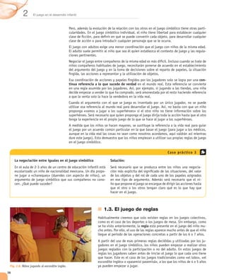 2       El juego en el desarrollo infantil



                                                                                                                              -




                                                                                                                              -




                                                                                                                          con-
                                                tinua referencia a lo que sucede de verdad




                                                                                                     Cas o prác tic o 3

     La negociación entre iguales en el juego simbólico                  Solución:
                                                                                                                          -
                                                                     -

                                                                     -




                                                                     1.3. El juego de reglas


                                                                                             regla                            -



                                                                                                                              -




 Fig. 2.8. Niños jugando al escondite inglés.

36
 