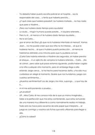 -

Yo debería haber puesto escolta policial en el hospital… soy la
responsable del caso… y tenía que haberlo previsto…

-

¿Y qué crees que hubiera pasado?, los hubiera matado… no hay nada
que pare a Vladimir…

-

¡Pero nos hubiera dado tiempo para ayudarla!

-

Lo dudo… ningún humano puede pararle… ni siquiera retenerle…

-

Pero tu si!... al menos a ti te hubiera dado tiempo ayudarla…

-

No lo sé Carla…

-

¡por el amor de Dios! ¿Es que no lo hubieras intentado al menos?, Vamos
Jean… no me puedo creer que esa niña no te interese… sé que lo
hubieras hecho… sé que si hubiera puesto protección… al menos le
habríamos distraído unos minutos para que tu pudieras actuar.

-

¡Carla! Solo habrías retenido a Vladimir dos segundos, sin haber previsto
el ataque… ni un ejército de vampiros lo hubiera retenido… Carla… ¡No
sé cómo!.. pero sabe qué pasos estamos siguiendo, podía haber cogido
a la niña cualquier otro momento, pero sin embargo llego a ella
estando Jorge cerca… lo ha hecho para hacernos daño, y ha sido muy
cuidadoso en elegir el momento. Quiere que nos hundamos, juega con
vuestros sentimientos…

-

¿Nuestros sentimientos? Los de Jorge y los míos, supongo… y que hay de
ti…

-

A mí me está poniendo a prueba…

-

¿A prueba?

-

Uff…Mira Carla, él me conoce más de lo que yo mismo imaginaba…
Sabe a la perfección que me estoy conteniendo, que estoy actuando
de una manera muy diferente a como normalmente realizo mi trabajo.
Todo esto los hace para sacarme de este papel que interpreto… el
juego es conmigo y vosotros sois fichas que está utilizando para llegar a
ello.

-

¿Cómo lo sabes?

118

 