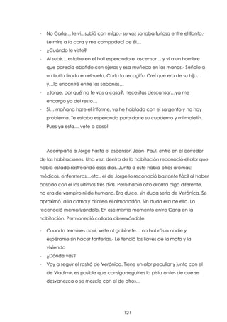 -

No Carla… le vi.. subió con migo.- su voz sonaba furiosa entre el llanto.Le mire a la cara y me compadecí de él…

-

¿Cuándo le viste?

-

Al subir… estaba en el hall esperando el ascensor… y vi a un hombre
que parecía abatido con ojeras y esa muñeca en las manos.- Señalo a
un bulto tirado en el suelo, Carla lo recogió.- Creí que era de su hija…
y…la encontré entre las sabanas…

-

¿Jorge, por qué no te vas a casa?, necesitas descansar…ya me
encargo yo del resto…

-

Si… mañana hare el informe, ya he hablado con el sargento y no hay
problema. Te estaba esperando para darte su cuaderno y mi maletín.

-

Pues ya esta… vete a casa!

Acompaño a Jorge hasta el ascensor, Jean- Paul, entro en el corredor
de las habitaciones. Una vez, dentro de la habitación reconoció el olor que
había estado rastreando esos días. Junto a este había otros aromas;
médicos, enfermeras…etc., el de Jorge lo reconoció bastante fácil al haber
pasado con él los últimos tres días. Pero había otro aroma algo diferente,
no era de vampiro ni de humano. Era dulce, sin duda sería de Verónica. Se
aproximó a la cama y olfateo el almohadón. Sin duda era de ella. Lo
reconoció memorizándolo. En ese mismo momento entro Carla en la
habitación. Permaneció callada observándole.
-

Cuando termines aquí, vete al gabinete… no habrás a nadie y
espérame sin hacer tonterías.- Le tendió las llaves de la moto y la
vivienda

-

¿Dónde vas?

-

Voy a seguir el rastró de Verónica. Tiene un olor peculiar y junto con el
de Vladimir, es posible que consiga seguirles la pista antes de que se
desvanezca o se mezcle con el de otros…

121

 