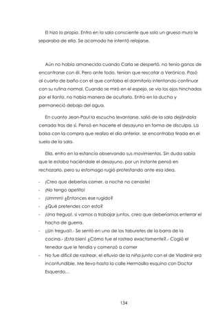El hizo lo propio. Entro en la sala consciente que solo un grueso muro le
separaba de ella. Se acomodo he intentó relajarse.

Aún no había amanecido cuando Carla se despertó, no tenía ganas de
encontrarse con él. Pero ante todo, tenían que rescatar a Verónica. Pasó
al cuarto de baño con el que contaba el dormitorio intentando continuar
con su rutina normal. Cuando se miró en el espejo, se vio los ojos hinchados
por el llanto, no había manera de ocultarlo. Entro en la ducha y
permaneció debajo del agua.
En cuanto Jean-Paul la escucho levantarse, salió de la sala dejándola
cerrada tras de sí. Pensó en hacerle el desayuno en forma de disculpa. La
bolsa con la compra que realizo el día anterior, se encontraba tirada en el
suelo de la sala.
Ella, entro en la estancia observando sus movimientos. Sin duda sabía
que le estaba haciéndole el desayuno, por un instante pensó en
rechazarlo, pero su estomago rugió protestando ante esa idea.
-

¡Creo que deberías comer, a noche no cenaste!

-

¡No tengo apetito!

-

¡Ummm! ¿Entonces ese rugido?

-

¿Qué pretendes con esto?

-

¡Una tregua!, si vamos a trabajar juntos, creo que deberíamos enterrar el
hacha de guerra.

-

¡¡Un tregua!!.- Se sentó en uno de los taburetes de la barra de la
cocina.- ¡Esta bien! ¿Cómo fue el rastreo exactamente?.- Cogió el
tenedor que le tendía y comenzó a comer

-

No fue difícil de rastrear, el efluvio de la niña junto con el de Vladimir era
inconfundible. Me llevo hasta la calle Hermosilla esquina con Doctor
Esquerdo…

134

 
