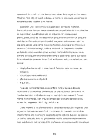 que esa victima sería un precio muy razonable, si conseguían atrapara a
Vladimir. Pero ella no torció su brazo, al menos lo intentaría, verla morir sin
hacer nada era superior a sus fuerzas.
Esperaron unos veinte minutos agachados detrás del matorral.
Transcurrido ese tiempo, vieron como los acompañantes de la muchacha
se marchaban quedándose sola en el banco. Sin nada en que
preocuparse, sacó de su cazadora un pequeño envoltorio y un paquete
de tabaco. Desde la perspectiva de los agentes, a los cuales daba la
espalda, solo se veía como movía los hombros. En un par de minutos, el
aroma a Cánnabis les llego hasta el matorral. Un corpulento hombre
vestido de negro, entraba por el sendero corriendo lentamente. No le
extraño que aquel hombre hiciera Footing a esas horas, por lo que siguió
fumando relajadamente. Jean- Paul, le hizo una seña preparándose para
actuar.
-

¡Hey! ¿Qué haces sola a estas horas? Deberías estar en casa… es
peligroso.

-

¡Gracias por la advertencia!

-

¿Estás esperando a alguien?

-

Y que co…
No pudo terminar la frase, en cuanto le miró su cuerpo dejo de

reaccionar a sus órdenes, poniéndose de pie y saltando del banco. El
hombre la rodeo por los hombros y la condujo tras el matorral. En ese
mismo momento los Jean- Paul acompañado de Carla saltaron de su
escondite, Jorge reaccionó algo más tarde.
Carla imprimó a sus piernas toda la velocidad que pudo, llegando unos
segundos después de Jean-Paul, a la escena. Lo que veía era horrible.
Vladimir tenía a la muchacha agarrada por la cabeza. Sus pies estaban a
un palmo del suelo, esta no gritaba ni se movía, estaba completamente
bajo la influencia del vampiro. Este gruñía a su adversario con la boca llena

148

 