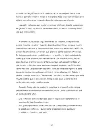 sus caricias y le guió hasta sentir cada parte de su cuerpo sobre el suyo.
Ansiosos por rencontrarse, tiraron a manotazos toda la documentación que
estaba sobre la cama, cayendo desordenadamente en el suelo.
La pasión y el amor que sentían el uno por el otro se desató, rompiendo
en girones la ropa de ambos. Se amaron como si fuera la primera y última
vez que estarían solos

Al amanecer, la pareja seguía aún bajo las sabanas, compartiendo
juegos, caricias, miradas y risas. No deseaban levantarse, pero por mucho
que quisieran retrasar el momento ambos eran conscientes de la misión de
debían llevar a cabo Aún tenían que planear como rescatar a Verónica.
Se habían quedado sin posibilidades, y no tendrían la felicidad absoluta
hasta que no se encontraran frente a frente con Vladimir y lo liquidarán.
Jean-Paul fue el primero en levantarse, aunque se había alimentado un
par de días antes para estar fuerte ante la posible pelea con él, decidió
volver hacerlo. Le quedaban bastantes reservas en la sala frigorífica, pero
pensó en ir a por más. Así aprovecharía a volver a hablar con Gabriel y
pedirle consejo, llevando a Carla con él. Durante la noche pensó, que sería
muy favorable que se conocieran. Si le pasaba algo, Gabriel podría
protegerla, o su mujer podría curarla.
Cuando Carla, salió de su ducha matutina, lo encontró en la cocina
preparándole el desayuno como de costumbre. Como buen francés, era
un extraordinario Chef.
-

¿No te habías alimentado hace poco?.- le preguntó señalando a la
taza que tenía este en las manos.

-

¡SIP!, ¡pero queme bastante anoche!.- Le contestó muy ufano mientras
la besaba en la frente.- Quiero estar preparado ante cualquier
posibilidad.- Continuo más serio

162

 