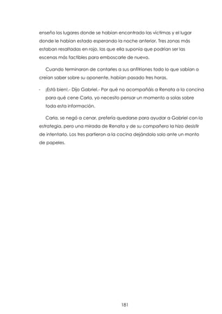 enseño los lugares donde se habían encontrado las víctimas y el lugar
donde le habían estado esperando la noche anterior. Tres zonas más
estaban resaltadas en rojo, las que ella suponía que podrían ser las
escenas más factibles para emboscarle de nuevo.
Cuando terminaron de contarles a sus anfitriones todo lo que sabían o
creían saber sobre su oponente, habían pasado tres horas.
-

¡Está bien!.- Dijo Gabriel.- Por qué no acompañáis a Renata a la concina
para qué cene Carla, yo necesito pensar un momento a solas sobre
toda esta información.
Carla, se negó a cenar, prefería quedarse para ayudar a Gabriel con la

estrategia, pero una mirada de Renata y de su compañero la hizo desistir
de intentarlo. Los tres partieron a la cocina dejándolo solo ante un monto
de papeles.

181

 