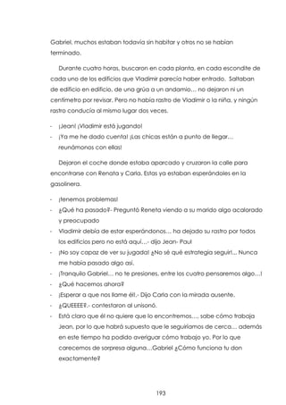 Gabriel, muchos estaban todavía sin habitar y otros no se habían
terminado.
Durante cuatro horas, buscaron en cada planta, en cada escondite de
cada uno de los edificios que Vladimir parecía haber entrado. Saltaban
de edificio en edificio, de una grúa a un andamio… no dejaron ni un
centímetro por revisar. Pero no había rastro de Vladimir o la niña, y ningún
rastro conducía al mismo lugar dos veces.
-

¡Jean! ¡Vladimir está jugando!

-

¡Ya me he dado cuenta! ¡Las chicas están a punto de llegar…
reunámonos con ellas!
Dejaron el coche donde estaba aparcado y cruzaron la calle para

encontrarse con Renata y Carla. Estas ya estaban esperándoles en la
gasolinera.
-

¡tenemos problemas!

-

¿Qué ha pasado?- Preguntó Reneta viendo a su marido algo acalorado
y preocupado

-

Vladimir debía de estar esperándonos… ha dejado su rastro por todos
los edificios pero no está aquí…- dijo Jean- Paul

-

¡No soy capaz de ver su jugada! ¿No sé qué estrategia seguir!... Nunca
me había pasado algo así.

-

¡Tranquilo Gabriel… no te presiones, entre los cuatro pensaremos algo…!

-

¿Qué hacemos ahora?

-

¡Esperar a que nos llame él!.- Dijo Carla con la mirada ausente.

-

¿QUEEEE?.- contestaron al unisonó.

-

Está claro que él no quiere que lo encontremos…, sabe cómo trabaja
Jean, por lo que habrá supuesto que le seguiríamos de cerca… además
en este tiempo ha podido averiguar cómo trabajo yo. Por lo que
carecemos de sorpresa alguna…Gabriel ¿Cómo funciona tu don
exactamente?

193

 