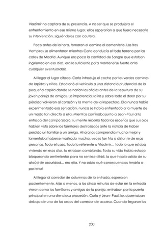 Vladimir no captara de su presencia. A no ser que se produjera el
enfrentamiento en ese mismo lugar, ellos esperarían a que fuera necesaria
su intervención, siguiéndoles con cautela.
Poco antes de la hora, tomaron el camino al cementerio. Los tres
Vampiros se alimentaron mientras Carla conducía el todo terreno por las
calles de Madrid. Aunque era poca la cantidad de Sangre que estaban
ingiriendo en eso días, era lo suficiente para mantenerse fuerte ante
cualquier eventualidad.
Al llegar al lugar citado, Carla introdujo el coche por los verdes caminos
de lapidas y niños. Estacionó el vehículo a una distancia prudencial de la
pequeña capilla donde se harían los oficios antes de la sepultura de su
joven pareja de amigos. La impotencia, la ira y sobre todo el dolor por su
pérdida volvieron al corazón y la mente de la inspectora. Ella nunca había
experimentado esa sensación, nunca se había enfrentado a la muerte de
un modo tan directo a ella. Mientras caminaba junto a Jean-Paul al la
entrada del campo Sacro, su mente recorrió toda las escenas que sus ojos
habían visto sobre los familiares destrozados ante la noticia de haber
perdido un familiar o un amigo. Ahora los comprendía mucho mejor y
lamentaba haberse mostrado muchas veces tan fría o distante de esas
personas. Todo el caso, todo lo referente a Vladimir… todo lo que estaba
viviendo en esos días, la estaban cambiando. Toda su vida había estado
bloqueando sentimientos para no sentirse débil, la que había salido de su
ataúd de oscuridad… era ella. Y no sabía qué consecuencias tendría a
posteriori
Al llegar al corredor de columnas de la entrada, esperaron
pacientemente. Más o menos, a los cinco minutos de estar en la entrada
vieron como los familiares y amigos de la pareja, entraban por la puerta
principal en una silenciosa procesión. Carla y Jean- Paul, los observaban
debajo de uno de los arcos del corredor de acceso. Cuando llegaron los

200

 