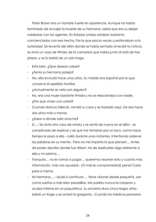 Peter Brown era un hombre fuerte en apariencia. Aunque no había
terminado de encajar la muerte de su hermana, sabía que era su deber
colaborar con los agentes. En Estados Unidos estaban bastante
concienciados con ese hecho. Por lo que pocas veces cuestionaban a la
autoridad. Se levantó del sillón donde se había sentado al recibir la noticia,
se sirvió un vaso de Whisky de la camarera que había junto al sofá de tres
plazas, y se lo bebió de un solo trago.
-

Está bien, ¿Que desean saber?

-

¿Tenía su hermana pareja?

-

No, ella enviudó hace unos años. Su marido era español por lo que
conservó el apellido familiar.

-

¿Actualmente se veía con alguien?

-

No, era una mujer bastante tímida y no se relacionaba con nadie.

-

¿Por qué vivían con usted?

-

Cuando Marcos falleció, vendió su casa y se traslado aquí. De eso hace
dos años más o menos.

-

¿Sabe a dónde salió anoche?

-

Si...,- Se sirvió otro vaso de whisky y se sentó de nuevo en el sillón- es
complicado de explicar y sé que me tomaran por un loco, como hace
tiempo le pasó a ella - calló durante unos instantes, intentando ordenar
las palabras en su mente-. Pero no me importa lo que piensen… Antes
de poder decirles donde fue Allison, he de explicarles algo referente a
ella y mi sobrina…

-

Tranquilo… no le vamos a juzgar… queremos resolver esto y cuanta más
información, más nos ayudará.- (O más le comprometerá) pensó Carla
para sí misma.

-

Mi hermana…. –dudó si continuar-… tiene visiones desde pequeña, son
como sueños o más bien pesadillas. Mis padres nunca la creyeron y
acabo interna en un psiquiátrico. Su encierro duro cinco largos años bebió un trago y se aclaró la garganta-. Cuando los médicos pensaron

24

 