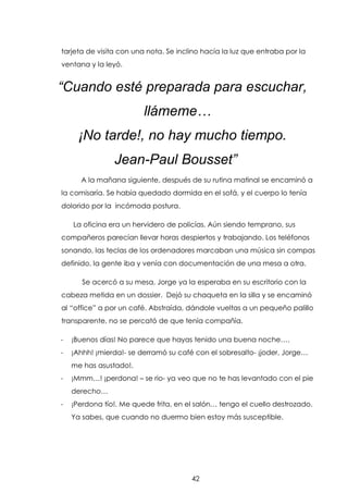 tarjeta de visita con una nota. Se inclino hacía la luz que entraba por la
ventana y la leyó.

“Cuando esté preparada para escuchar,
llámeme…
¡No tarde!, no hay mucho tiempo.
Jean-Paul Bousset”
A la mañana siguiente, después de su rutina matinal se encaminó a
la comisaría. Se había quedado dormida en el sofá, y el cuerpo lo tenía
dolorido por la incómoda postura.
La oficina era un hervidero de policías. Aún siendo temprano, sus
compañeros parecían llevar horas despiertos y trabajando. Los teléfonos
sonando, las teclas de los ordenadores marcaban una música sin compas
definido, la gente iba y venía con documentación de una mesa a otra.
Se acercó a su mesa, Jorge ya la esperaba en su escritorio con la
cabeza metida en un dossier. Dejó su chaqueta en la silla y se encaminó
al “office” a por un café. Abstraída, dándole vueltas a un pequeño palillo
transparente, no se percató de que tenía compañía.
-

¡Buenos días! No parece que hayas tenido una buena noche….

-

¡Ahhh! ¡mierda!- se derramó su café con el sobresalto- ¡joder, Jorge…
me has asustado!.

-

¡Mmm…! ¡perdona! – se rio- ya veo que no te has levantado con el pie
derecho…

-

¡Perdona tío!. Me quede frita, en el salón… tengo el cuello destrozado.
Ya sabes, que cuando no duermo bien estoy más susceptible.

42

 
