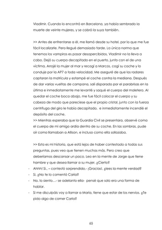 Vladimir. Cuando lo encontró en Barcelona, ya había sembrado la
muerte de veinte mujeres, y se cobró la suya también.
>> Antes de enfrentarse a él, me llamó desde su hotel, por lo que me fue
fácil localizarle. Pero llegué demasiado tarde. La única norma que
tenemos los vampiros es pasar desapercibidos, Vladimir no la lleva a
cabo. Dejó su cuerpo decapitado en el puerto, junto con el de una
víctima. Arrojé la mujer al mar y recogí a Marcos, cogí su coche y lo
conduje por la AP7 a toda velocidad. Me aseguré de que los radares
captaran la matrícula y estampé el coche contra la mediana. Después
de dar varias vueltas de campana, salí disparado por el parabrisas en la
última e inmediatamente me levanté y saqué el cuerpo del maletero. Al
quedar el coche boca abajo, me fue fácil colocar el cuerpo y su
cabeza de modo que pareciese que el propio cristal, junto con la fuerza
centrifuga del giro le había decapitado, e inmediatamente incendié el
depósito del coche.
>> Mientras esperaba que la Guardia Civil se presentara, observé como
el cuerpo de mi amigo ardía dentro de su coche. En las sombras, pude
oír como llamaban a Allison, e incluso como ella sollozaba.
>> Esta es mi historia, que está lejos de haber contestado a todas sus
preguntas, pues veo que tienen muchas más. Pero creo que
deberíamos descansar un poco. Leo en la mente de Jorge que tiene
hambre y que desea llamar a su mujer. ¿Cierto?
-

Ahhh! Si.. – contestó sorprendido.- ¡Gracias!. ¿lees la mente verdad?

-

Si, ¿No te lo comentó Carla?

-

No, lo siento…- se adelanto ella- pensé que solo era una forma de
hablar.

-

Si me disculpáis voy a llamar a María, tiene que estar de los nervios. ¿Te
pido algo de comer Carla?

65

 