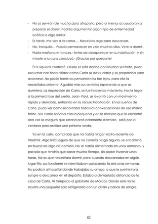 -

No os servirán de mucho para atraparlo, pero al menos os ayudaran a
preparar el dosier. Podréis argumentar algún tipo de enfermedad
sicótica o algo similar.

-

Es tarde, me voy a la cama…. Necesitas algo para descansar.

-

No, tranquila… Puedo permanecer en vela muchos días. Vete a dormir.

-

Hasta mañana entonces.- Antes de desaparecer en su habitación y sin
mirarle a la cara concluyó.- ¡Gracias por quedarte!
Él ni siquiera contestó. Desde el sofá donde continuaba sentado, pudo

escuchar con toda nitidez como Carla se desnudaba y se preparaba para
acostarse. No podía leerle los pensamientos tan lejos, para ello la
necesitaba delante. Agudizó más sus sentidos esperando a que se
durmiera. La respiración de Carla, se fue haciendo más lenta, hasta llegar
a la primera fase del sueño. Jean- Paul, se levantó con un movimiento
rápido y silencioso, entrando en la oscura habitación. En los sueños de
Carla, pudo ver como recordaba todas las conversaciones de esa misma
tarde. Vio como soñaba con la pequeña y en la manera que la encontró.
Una vez se aseguró que estaba profundamente dormida, salió por la
ventana para realizar una primera ronda.
Ya en la calle, comprobó que no había ningún rastro reciente de
Vladimir. Algo más seguro de que no correría riesgo alguno, se encaminó
en busca de algo de comida. No se había alimentado en unas semanas, y
preveía que tendría que pasar mucho tiempo, sin poder invernar unas
horas. No es que necesitara dormir, pero cuando descansaba en algún
lugar frío, sus funciones se ralentizaban aplacando la sed unas semanas.
No podía ir al hospital donde trabajaba su amigo, a que le suministrara
sangre o descansar en el depósito. Estaba a demasiada distancia de la
casa de Carla. Ni tampoco al gabinete de Marcos. Donde este tenía
oculta una pequeña sala refrigerada con un diván y bolsas de sangre.

82

 